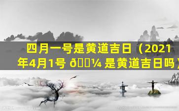 四月一号是黄道吉日（2021年4月1号 🌼 是黄道吉日吗）